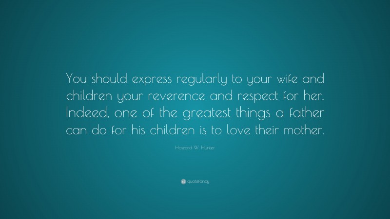 Howard W. Hunter Quote: “You should express regularly to your wife and children your reverence and respect for her. Indeed, one of the greatest things a father can do for his children is to love their mother.”