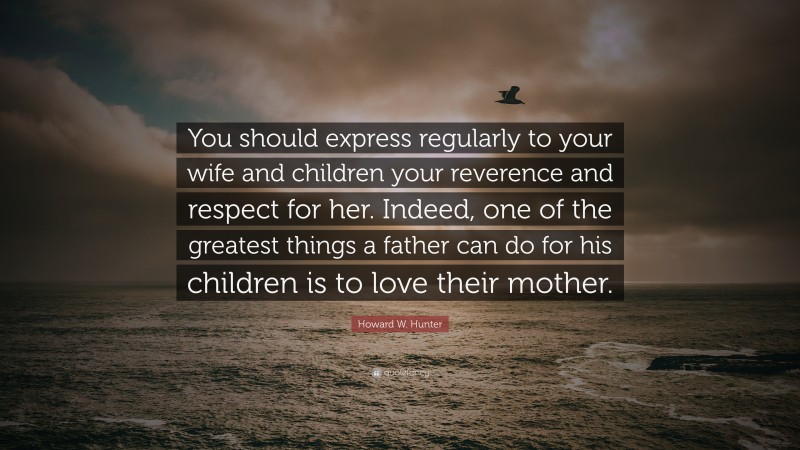 Howard W. Hunter Quote: “You should express regularly to your wife and children your reverence and respect for her. Indeed, one of the greatest things a father can do for his children is to love their mother.”