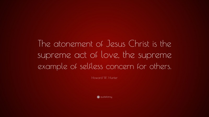 Howard W. Hunter Quote: “The atonement of Jesus Christ is the supreme act of love, the supreme example of selfless concern for others.”