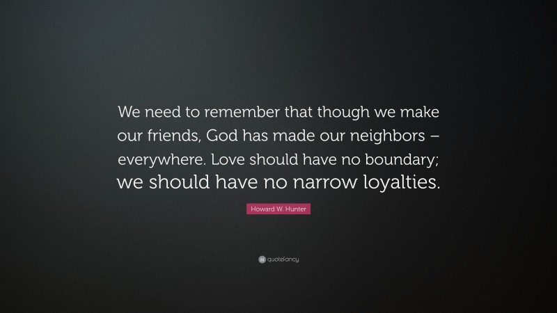 Howard W. Hunter Quote: “We need to remember that though we make our friends, God has made our neighbors – everywhere. Love should have no boundary; we should have no narrow loyalties.”