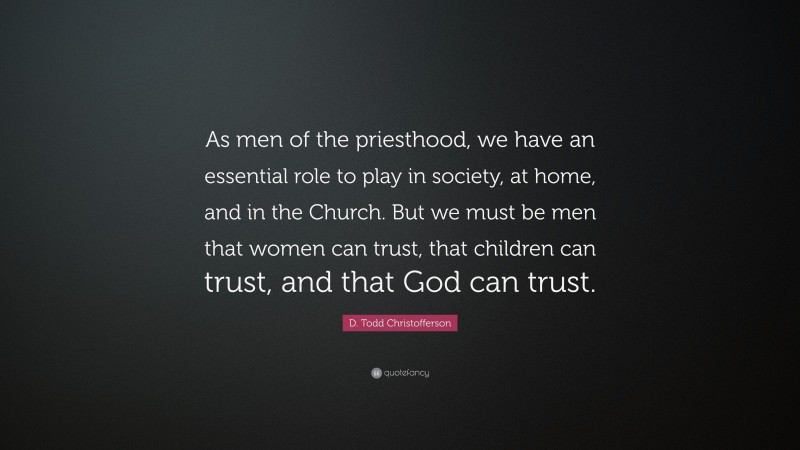 D. Todd Christofferson Quote: “As men of the priesthood, we have an essential role to play in society, at home, and in the Church. But we must be men that women can trust, that children can trust, and that God can trust.”