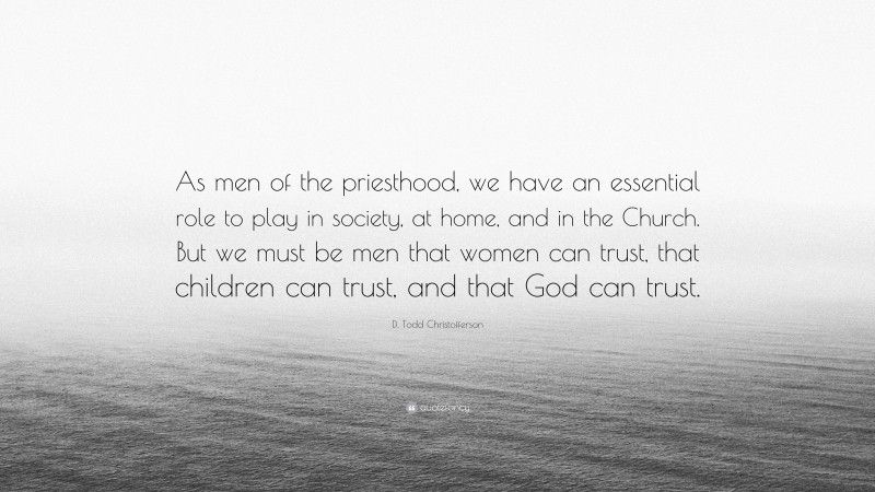 D. Todd Christofferson Quote: “As men of the priesthood, we have an essential role to play in society, at home, and in the Church. But we must be men that women can trust, that children can trust, and that God can trust.”