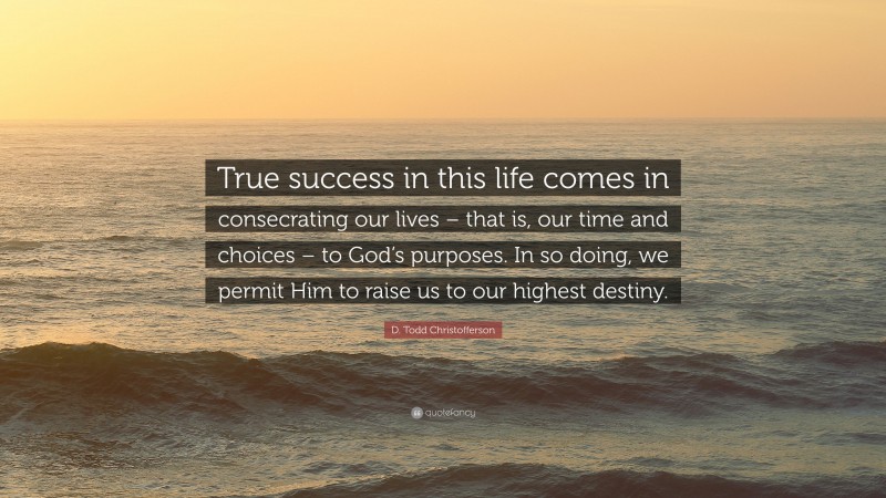 D. Todd Christofferson Quote: “True success in this life comes in consecrating our lives – that is, our time and choices – to God’s purposes. In so doing, we permit Him to raise us to our highest destiny.”