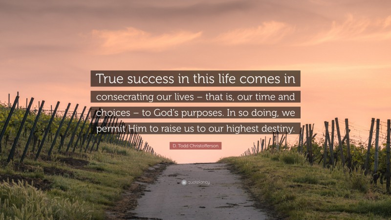 D. Todd Christofferson Quote: “True success in this life comes in consecrating our lives – that is, our time and choices – to God’s purposes. In so doing, we permit Him to raise us to our highest destiny.”