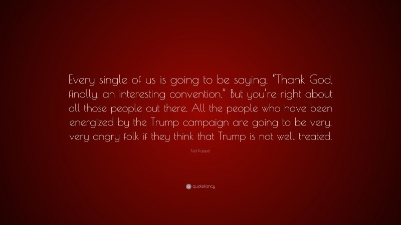Ted Koppel Quote: “Every single of us is going to be saying, “Thank God, finally, an interesting convention.” But you’re right about all those people out there. All the people who have been energized by the Trump campaign are going to be very, very angry folk if they think that Trump is not well treated.”