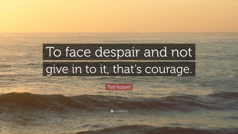 Ted Koppel Quote: “To face despair and not give in to it, that’s courage.”