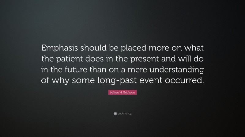 Milton H. Erickson Quote: “Emphasis should be placed more on what the patient does in the present and will do in the future than on a mere understanding of why some long-past event occurred.”