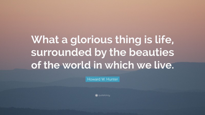 Howard W. Hunter Quote: “What a glorious thing is life, surrounded by the beauties of the world in which we live.”