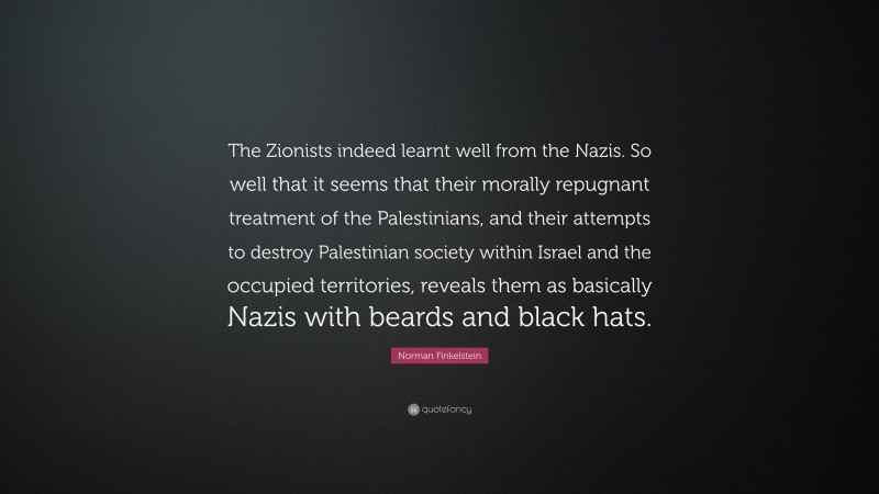 Norman Finkelstein Quote: “The Zionists indeed learnt well from the Nazis. So well that it seems that their morally repugnant treatment of the Palestinians, and their attempts to destroy Palestinian society within Israel and the occupied territories, reveals them as basically Nazis with beards and black hats.”