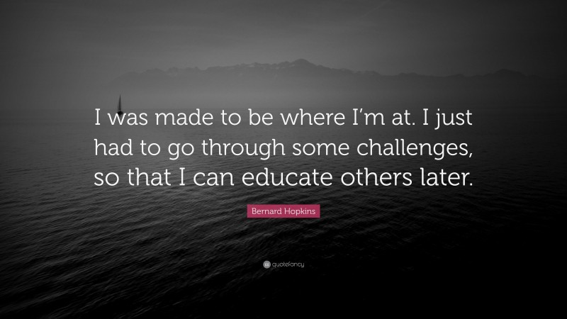 Bernard Hopkins Quote: “I was made to be where I’m at. I just had to go through some challenges, so that I can educate others later.”