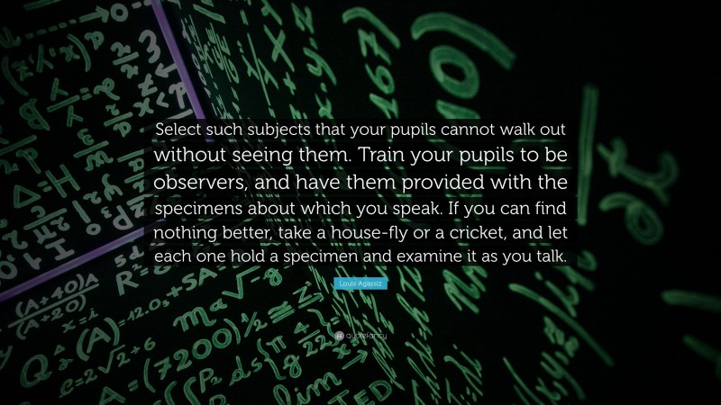 Louis Agassiz Quote: “Select such subjects that your pupils cannot walk out without seeing them. Train your pupils to be observers, and have them provided with the specimens about which you speak. If you can find nothing better, take a house-fly or a cricket, and let each one hold a specimen and examine it as you talk.”