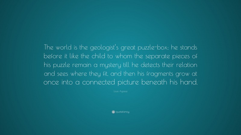 Louis Agassiz Quote: “The world is the geologist’s great puzzle-box; he stands before it like the child to whom the separate pieces of his puzzle remain a mystery till he detects their relation and sees where they fit, and then his fragments grow at once into a connected picture beneath his hand.”