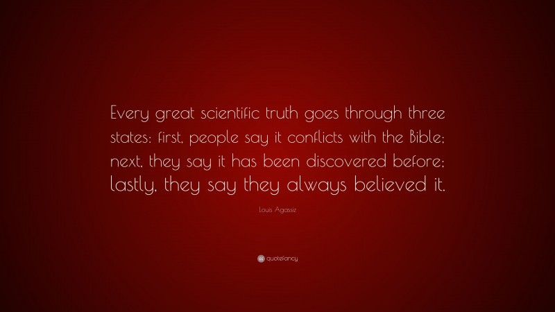 Louis Agassiz Quote: “Every great scientific truth goes through three states: first, people say it conflicts with the Bible; next, they say it has been discovered before; lastly, they say they always believed it.”