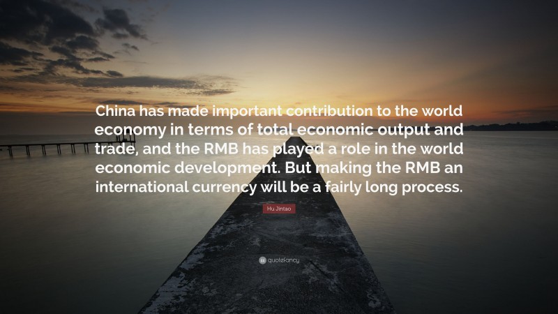 Hu Jintao Quote: “China has made important contribution to the world economy in terms of total economic output and trade, and the RMB has played a role in the world economic development. But making the RMB an international currency will be a fairly long process.”