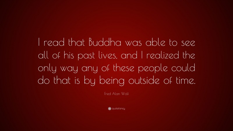Fred Alan Wolf Quote: “I read that Buddha was able to see all of his past lives, and I realized the only way any of these people could do that is by being outside of time.”