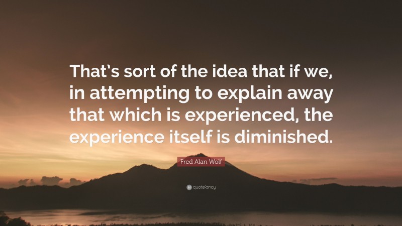 Fred Alan Wolf Quote: “That’s sort of the idea that if we, in attempting to explain away that which is experienced, the experience itself is diminished.”