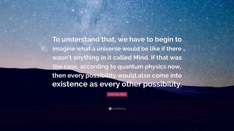 Fred Alan Wolf Quote: “To understand that, we have to begin to imagine what a universe would be like if there wasn’t anything in it called Mind. If that was the case, according to quantum physics now, then every possibility would also come into existence as every other possibility.”