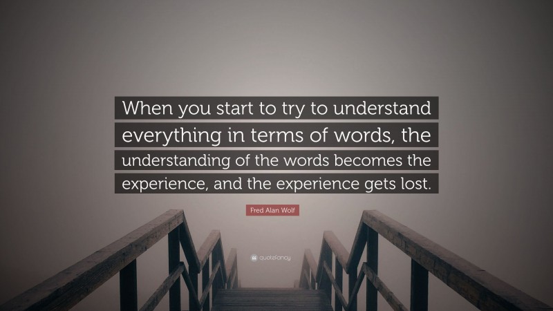 Fred Alan Wolf Quote: “When you start to try to understand everything in terms of words, the understanding of the words becomes the experience, and the experience gets lost.”