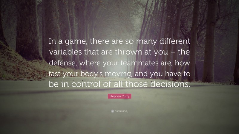 Stephen Curry Quote: “In a game, there are so many different variables that are thrown at you – the defense, where your teammates are, how fast your body’s moving, and you have to be in control of all those decisions.”