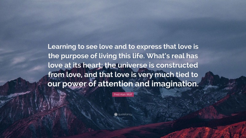 Fred Alan Wolf Quote: “Learning to see love and to express that love is the purpose of living this life. What’s real has love at its heart; the universe is constructed from love, and that love is very much tied to our power of attention and imagination.”