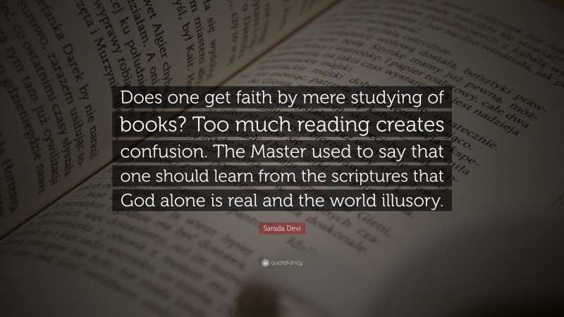 Sarada Devi Quote: “Does one get faith by mere studying of books? Too much reading creates confusion. The Master used to say that one should learn from the scriptures that God alone is real and the world illusory.”