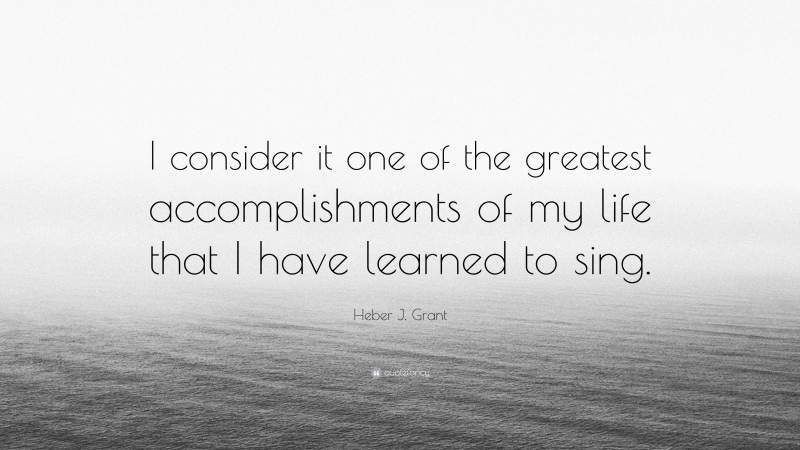 Heber J. Grant Quote: “I consider it one of the greatest accomplishments of my life that I have learned to sing.”