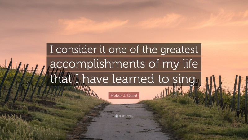 Heber J. Grant Quote: “I consider it one of the greatest accomplishments of my life that I have learned to sing.”