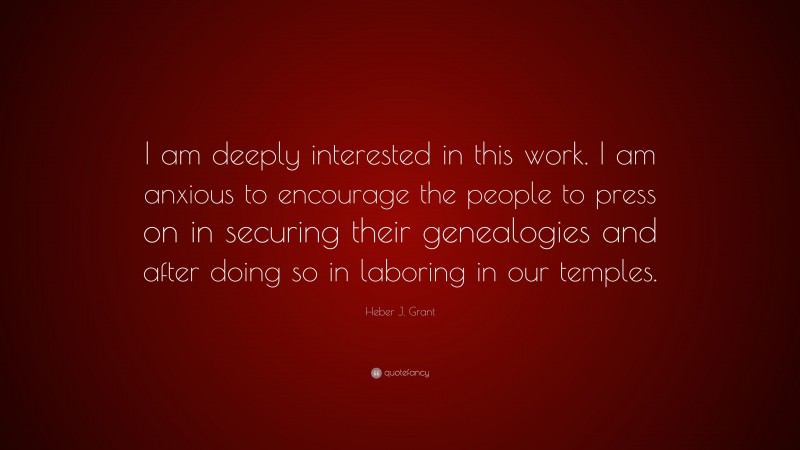 Heber J. Grant Quote: “I am deeply interested in this work. I am anxious to encourage the people to press on in securing their genealogies and after doing so in laboring in our temples.”