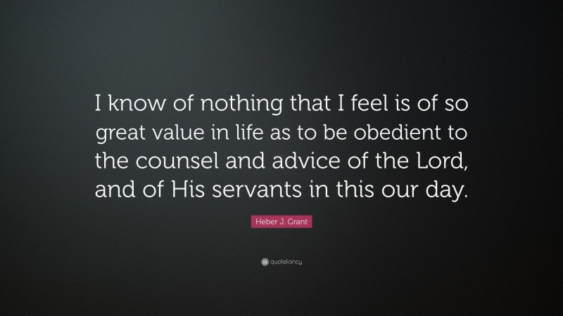 Heber J. Grant Quote: “I know of nothing that I feel is of so great value in life as to be obedient to the counsel and advice of the Lord, and of His servants in this our day.”