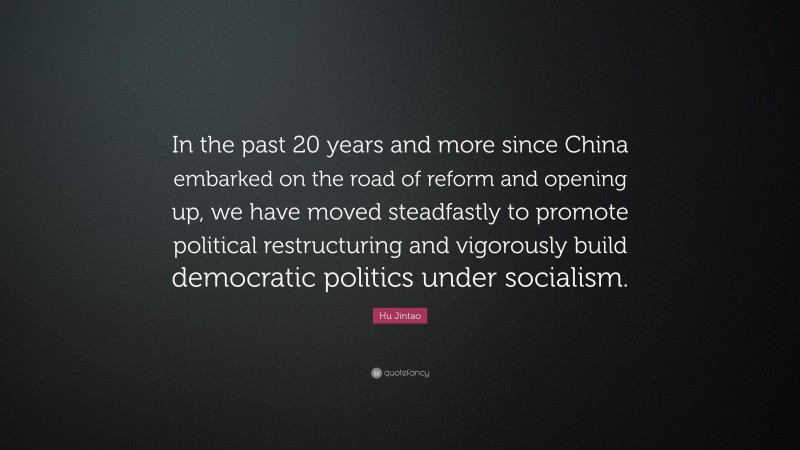 Hu Jintao Quote: “In the past 20 years and more since China embarked on the road of reform and opening up, we have moved steadfastly to promote political restructuring and vigorously build democratic politics under socialism.”