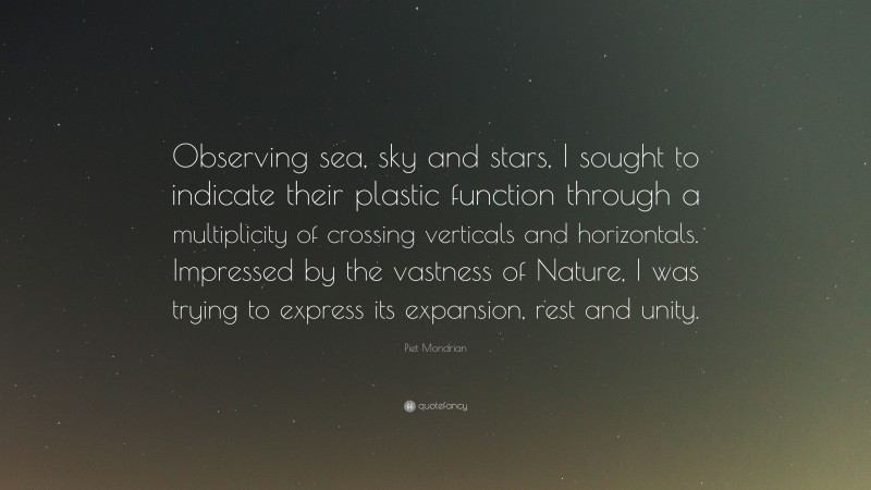 Piet Mondrian Quote: “Observing sea, sky and stars, I sought to indicate their plastic function through a multiplicity of crossing verticals and horizontals. Impressed by the vastness of Nature, I was trying to express its expansion, rest and unity.”