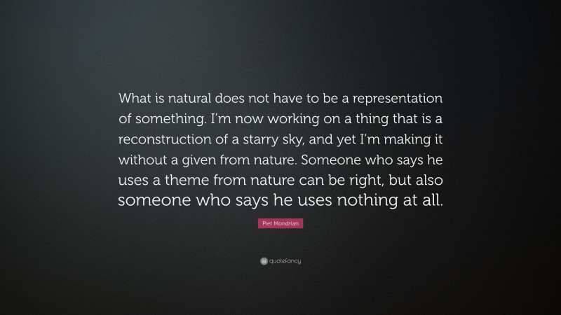 Piet Mondrian Quote: “What is natural does not have to be a representation of something. I’m now working on a thing that is a reconstruction of a starry sky, and yet I’m making it without a given from nature. Someone who says he uses a theme from nature can be right, but also someone who says he uses nothing at all.”