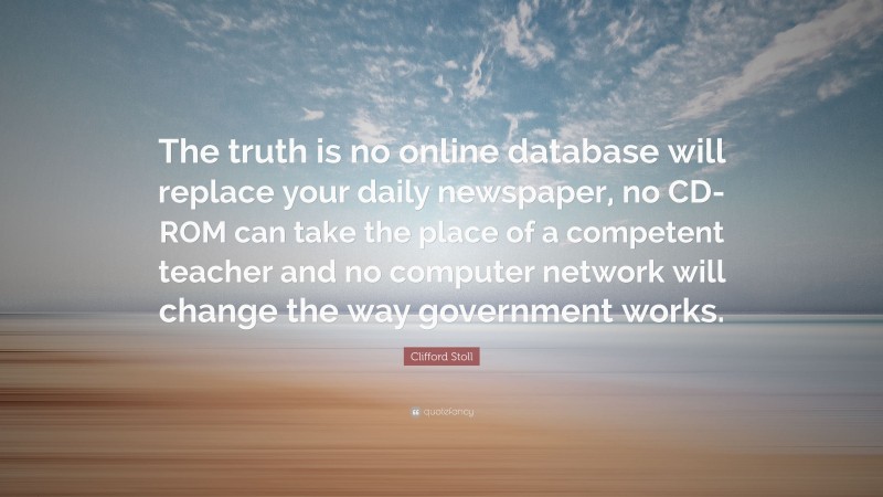 Clifford Stoll Quote: “The truth is no online database will replace your daily newspaper, no CD-ROM can take the place of a competent teacher and no computer network will change the way government works.”