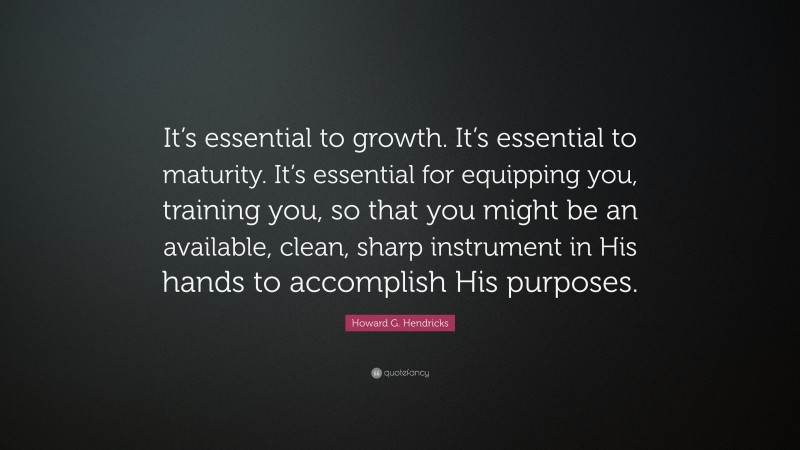 Howard G. Hendricks Quote: “It’s essential to growth. It’s essential to maturity. It’s essential for equipping you, training you, so that you might be an available, clean, sharp instrument in His hands to accomplish His purposes.”