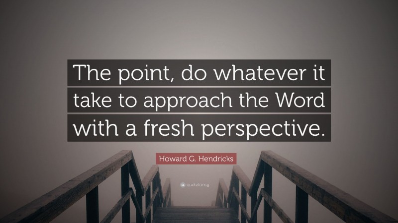 Howard G. Hendricks Quote: “The point, do whatever it take to approach the Word with a fresh perspective.”
