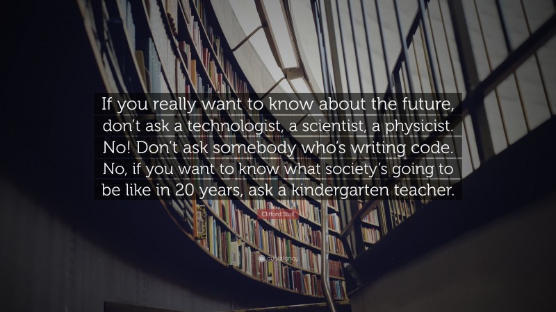 Clifford Stoll Quote: “If you really want to know about the future, don’t ask a technologist, a scientist, a physicist. No! Don’t ask somebody who’s writing code. No, if you want to know what society’s going to be like in 20 years, ask a kindergarten teacher.”