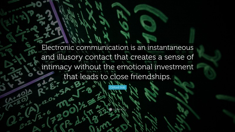 Clifford Stoll Quote: “Electronic communication is an instantaneous and illusory contact that creates a sense of intimacy without the emotional investment that leads to close friendships.”