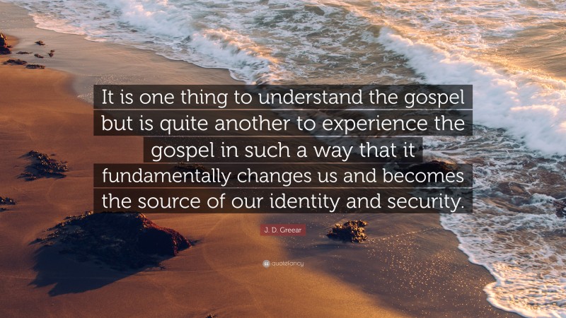 J. D. Greear Quote: “It is one thing to understand the gospel but is quite another to experience the gospel in such a way that it fundamentally changes us and becomes the source of our identity and security.”