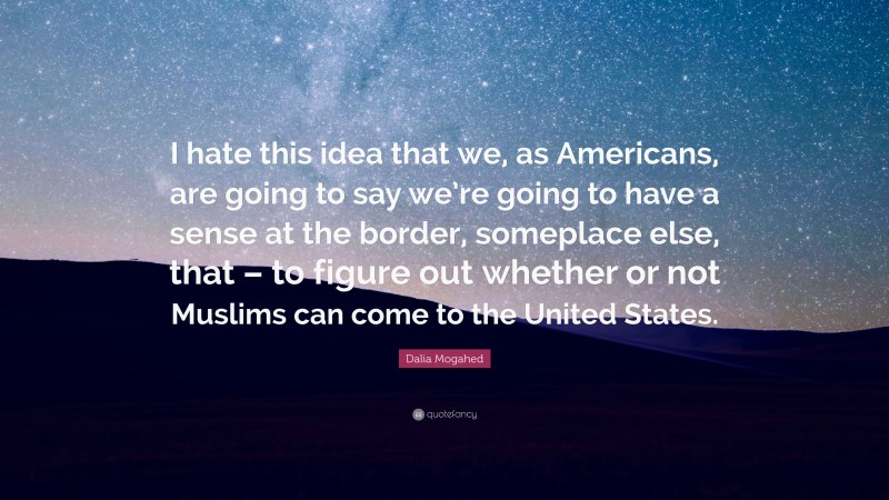 Dalia Mogahed Quote: “I hate this idea that we, as Americans, are going to say we’re going to have a sense at the border, someplace else, that – to figure out whether or not Muslims can come to the United States.”