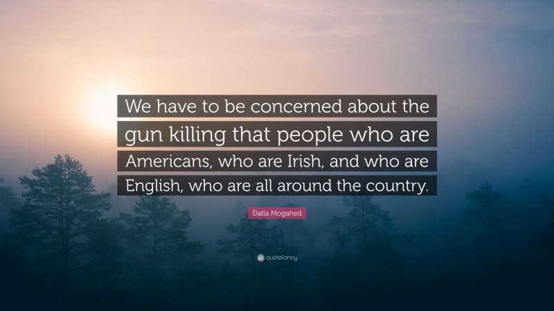 Dalia Mogahed Quote: “We have to be concerned about the gun killing that people who are Americans, who are Irish, and who are English, who are all around the country.”