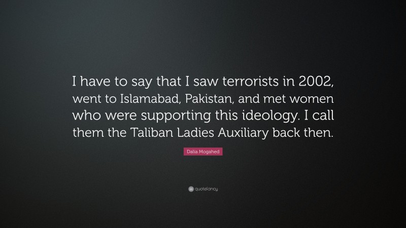 Dalia Mogahed Quote: “I have to say that I saw terrorists in 2002, went to Islamabad, Pakistan, and met women who were supporting this ideology. I call them the Taliban Ladies Auxiliary back then.”