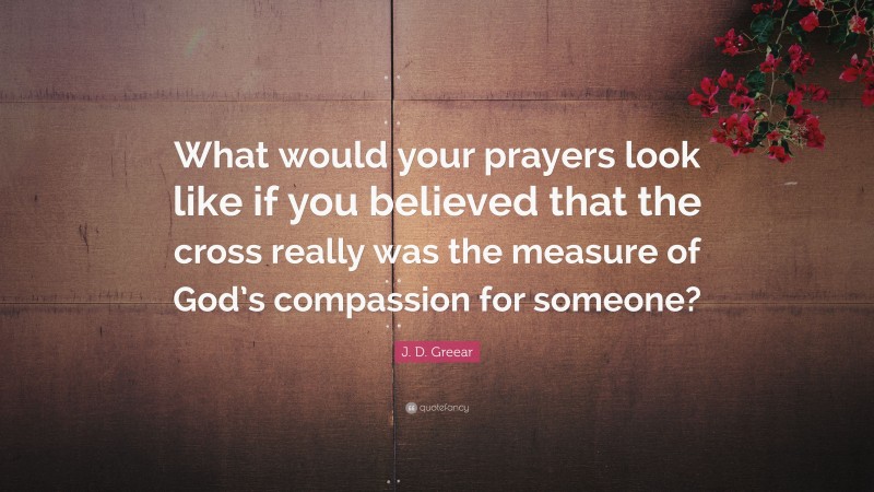 J. D. Greear Quote: “What would your prayers look like if you believed that the cross really was the measure of God’s compassion for someone?”