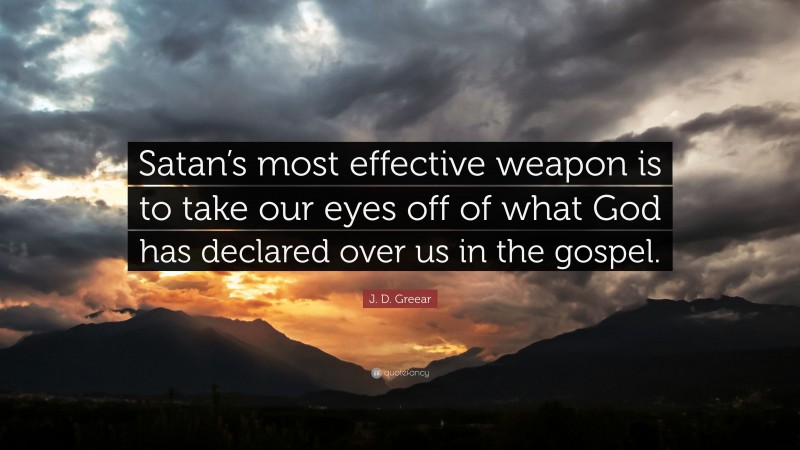 J. D. Greear Quote: “Satan’s most effective weapon is to take our eyes off of what God has declared over us in the gospel.”