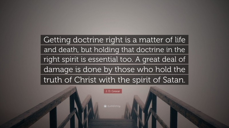 J. D. Greear Quote: “Getting doctrine right is a matter of life and death, but holding that doctrine in the right spirit is essential too. A great deal of damage is done by those who hold the truth of Christ with the spirit of Satan.”