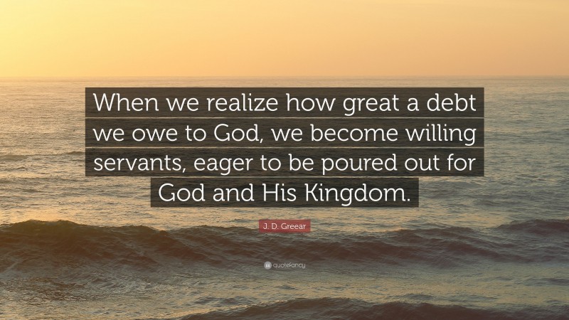 J. D. Greear Quote: “When we realize how great a debt we owe to God, we become willing servants, eager to be poured out for God and His Kingdom.”