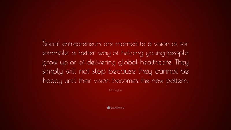 Bill Drayton Quote: “Social entrepreneurs are married to a vision of, for example, a better way of helping young people grow up or of delivering global healthcare. They simply will not stop because they cannot be happy until their vision becomes the new pattern.”