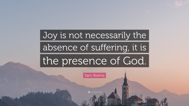 Sam Storms Quote: “Joy is not necessarily the absence of suffering, it is the presence of God.”