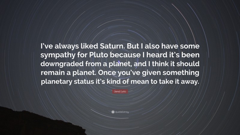 Jared Leto Quote: “I’ve always liked Saturn. But I also have some sympathy for Pluto because I heard it’s been downgraded from a planet, and I think it should remain a planet. Once you’ve given something planetary status it’s kind of mean to take it away.”