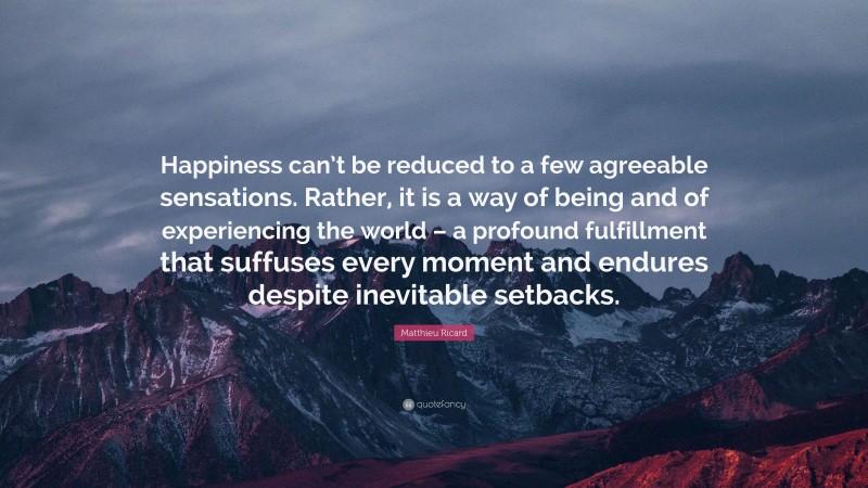 Matthieu Ricard Quote: “Happiness can’t be reduced to a few agreeable sensations. Rather, it is a way of being and of experiencing the world – a profound fulfillment that suffuses every moment and endures despite inevitable setbacks.”