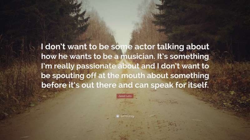 Jared Leto Quote: “I don’t want to be some actor talking about how he wants to be a musician. It’s something I’m really passionate about and I don’t want to be spouting off at the mouth about something before it’s out there and can speak for itself.”